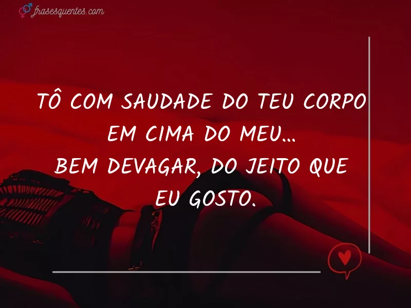 Tô com saudade do teu corpo
em cima do meu…
bem devagar, do jeito que
eu gosto.