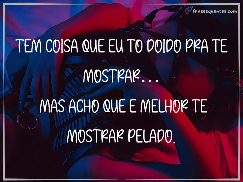 Tem coisa que eu tô doido pra te mostrar…
mas acho que é melhor te mostrar pelado.